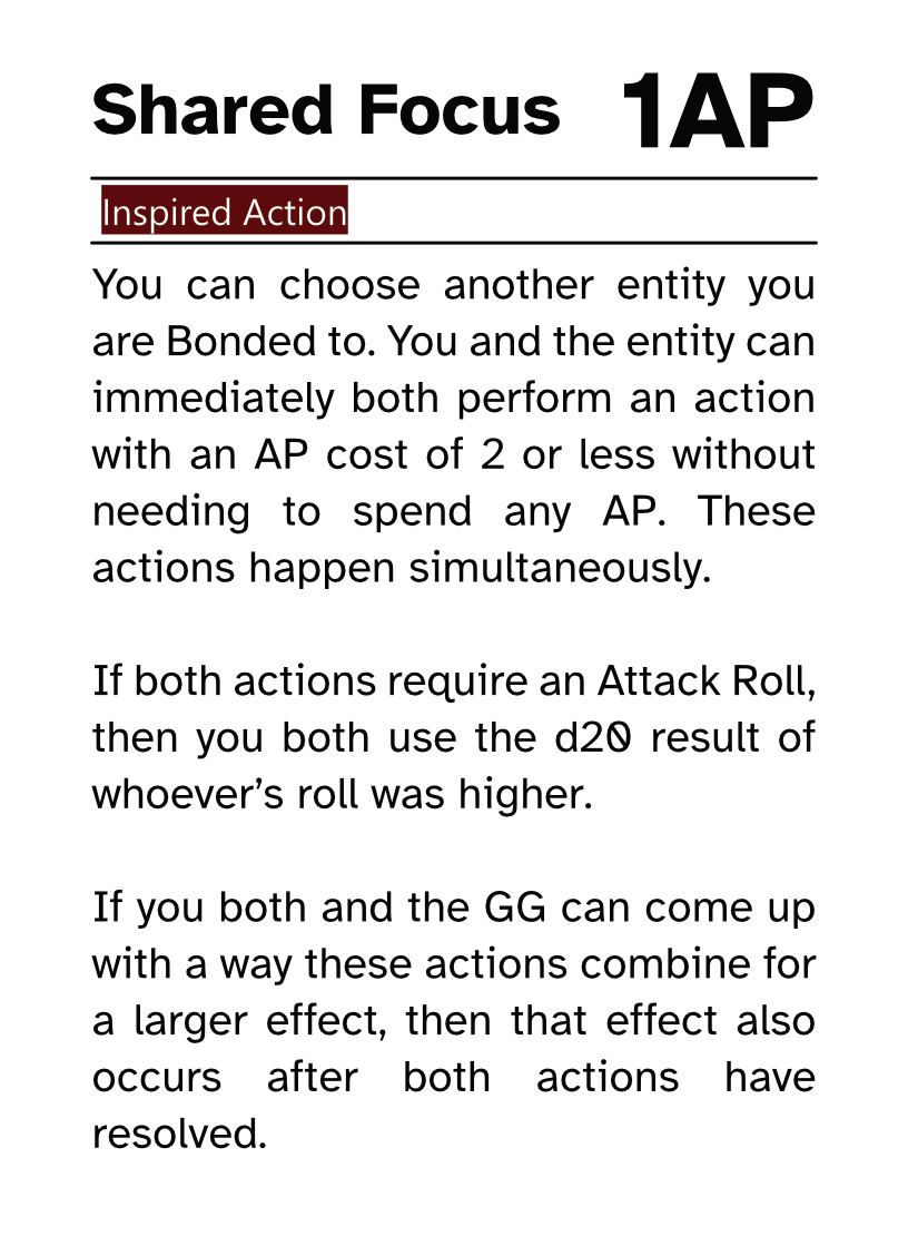 Action Card (Inspired Action) Shared Focus AP Cost: 1AP You can choose another entity you are Bonded to. You and the entity can immediately both perform an action with an AP cost of 2 or less without needing to spend any AP. These actions happen simultaneously. If both actions require an Attack Roll, then you both use the d20 result of whoever’s roll was higher. If you both and the GG can come up with a way these actions combine for a larger effect, then that effect also occurs after both actions have resolved. 